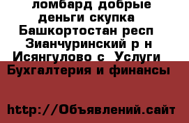 ломбард добрые деньги.скупка - Башкортостан респ., Зианчуринский р-н, Исянгулово с. Услуги » Бухгалтерия и финансы   